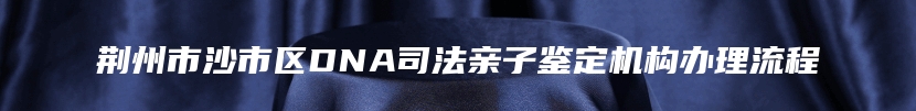 荆州市沙市区DNA司法亲子鉴定机构办理流程