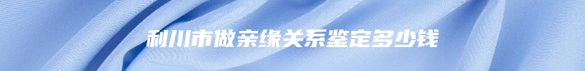 利川市做亲缘关系鉴定多少钱