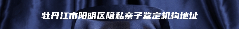 牡丹江市阳明区隐私亲子鉴定机构地址