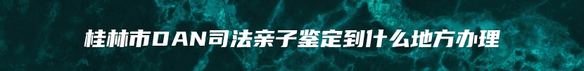 桂林市DAN司法亲子鉴定到什么地方办理
