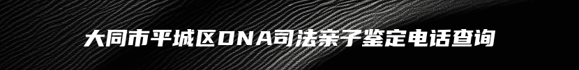 大同市平城区DNA司法亲子鉴定电话查询