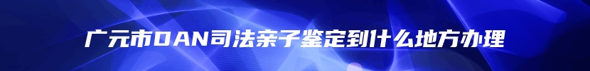 广元市DAN司法亲子鉴定到什么地方办理