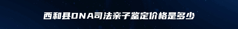 西和县DNA司法亲子鉴定价格是多少