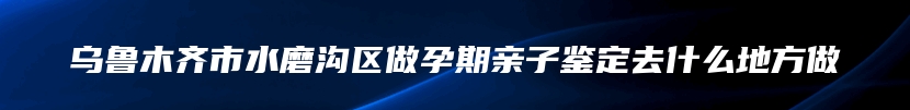 乌鲁木齐市水磨沟区做孕期亲子鉴定去什么地方做
