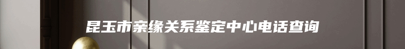 昆玉市亲缘关系鉴定中心电话查询