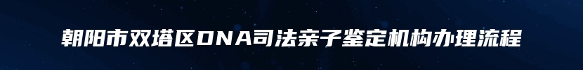朝阳市双塔区DNA司法亲子鉴定机构办理流程