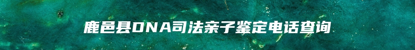 鹿邑县DNA司法亲子鉴定电话查询