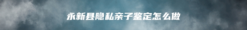 永新县隐私亲子鉴定怎么做
