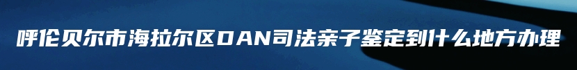 呼伦贝尔市海拉尔区DAN司法亲子鉴定到什么地方办理