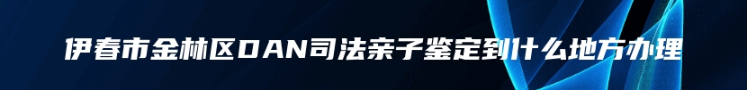 伊春市金林区DAN司法亲子鉴定到什么地方办理