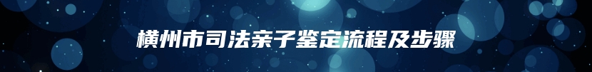 横州市司法亲子鉴定流程及步骤