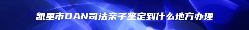 凯里市DAN司法亲子鉴定到什么地方办理