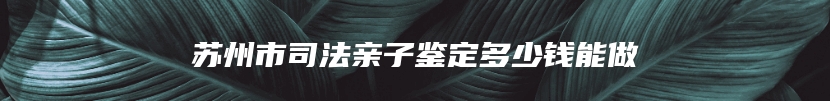 苏州市司法亲子鉴定多少钱能做