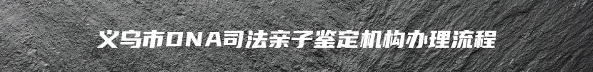义乌市DNA司法亲子鉴定机构办理流程