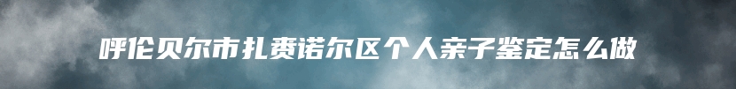 呼伦贝尔市扎赉诺尔区个人亲子鉴定怎么做
