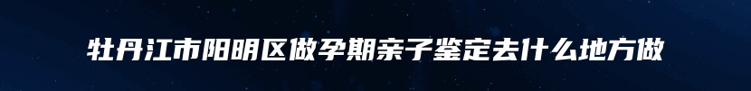 牡丹江市阳明区做孕期亲子鉴定去什么地方做