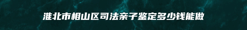 淮北市相山区司法亲子鉴定多少钱能做