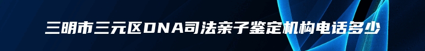 三明市三元区DNA司法亲子鉴定机构电话多少