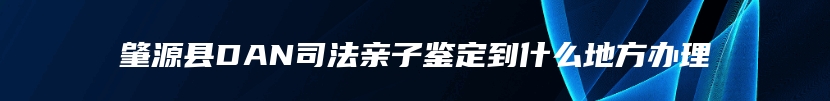 肇源县DAN司法亲子鉴定到什么地方办理