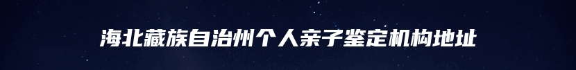 海北藏族自治州个人亲子鉴定机构地址