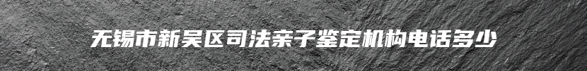 无锡市新吴区司法亲子鉴定机构电话多少