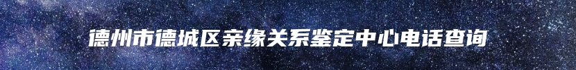 德州市德城区亲缘关系鉴定中心电话查询