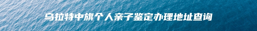 乌拉特中旗个人亲子鉴定办理地址查询