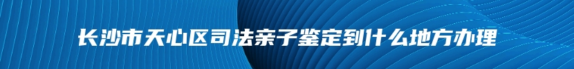 长沙市天心区司法亲子鉴定到什么地方办理