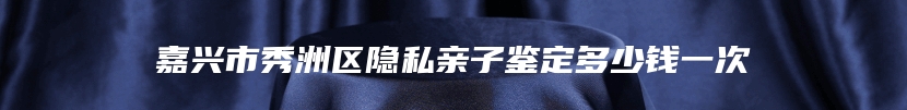 嘉兴市秀洲区隐私亲子鉴定多少钱一次