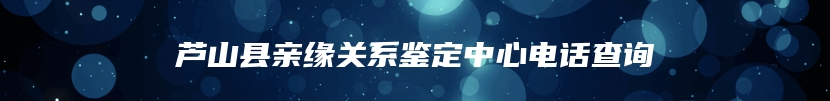 芦山县亲缘关系鉴定中心电话查询