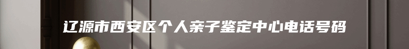 辽源市西安区个人亲子鉴定中心电话号码