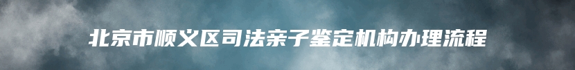 北京市顺义区司法亲子鉴定机构办理流程