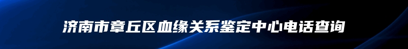 济南市章丘区血缘关系鉴定中心电话查询