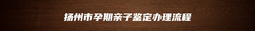 扬州市孕期亲子鉴定办理流程