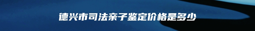 德兴市司法亲子鉴定价格是多少