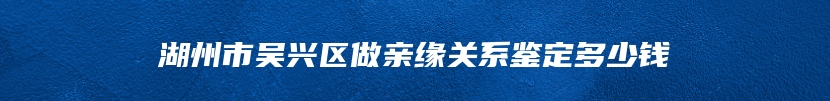 湖州市吴兴区做亲缘关系鉴定多少钱