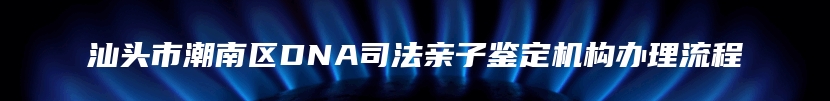 汕头市潮南区DNA司法亲子鉴定机构办理流程