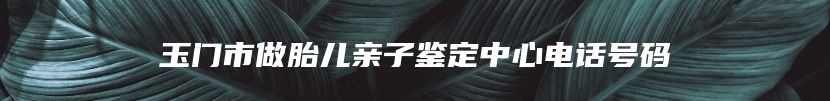 玉门市做胎儿亲子鉴定中心电话号码