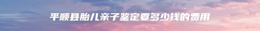 平顺县胎儿亲子鉴定要多少钱的费用