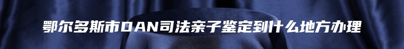 鄂尔多斯市DAN司法亲子鉴定到什么地方办理