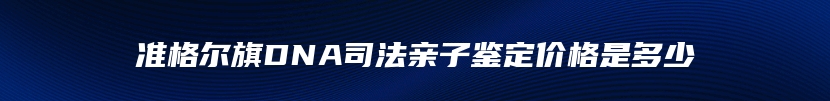 准格尔旗DNA司法亲子鉴定价格是多少