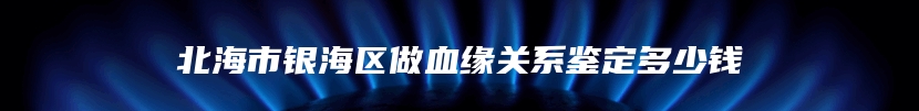 北海市银海区做血缘关系鉴定多少钱