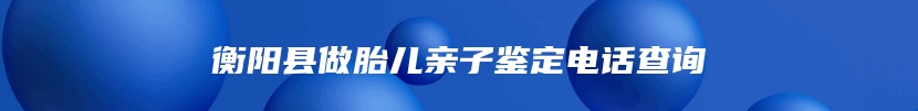 衡阳县做胎儿亲子鉴定电话查询