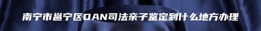 南宁市邕宁区DAN司法亲子鉴定到什么地方办理