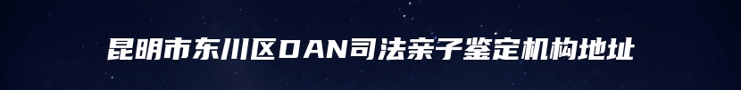 昆明市东川区DAN司法亲子鉴定机构地址