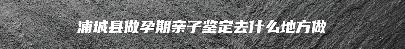 浦城县做孕期亲子鉴定去什么地方做