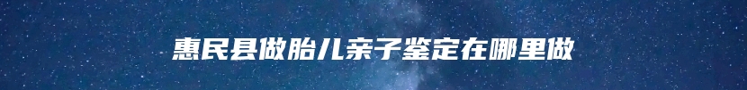 惠民县做胎儿亲子鉴定在哪里做