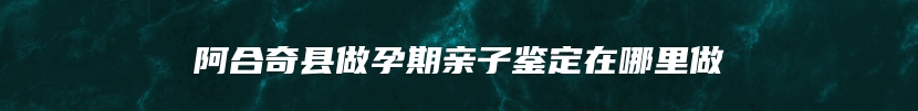 阿合奇县做孕期亲子鉴定在哪里做