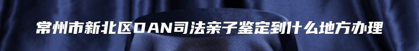 常州市新北区DAN司法亲子鉴定到什么地方办理