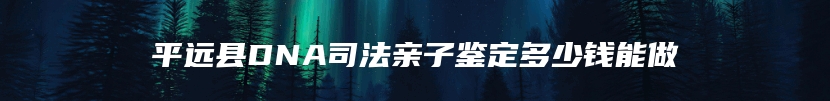 平远县DNA司法亲子鉴定多少钱能做